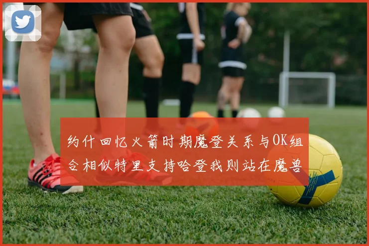 约什回忆火箭时期魔登关系与OK组合相似特里支持哈登我则站在魔兽一边