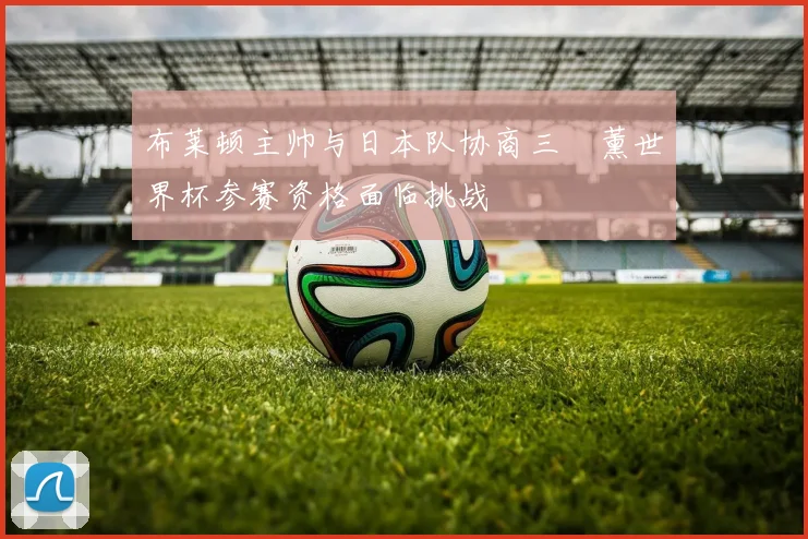 布莱顿主帅与日本队协商三笘薰世界杯参赛资格面临挑战