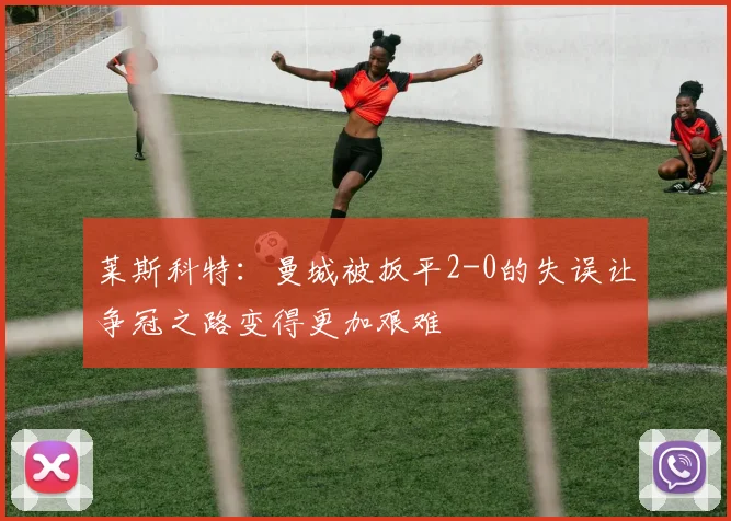 莱斯科特：曼城被扳平2-0的失误让争冠之路变得更加艰难