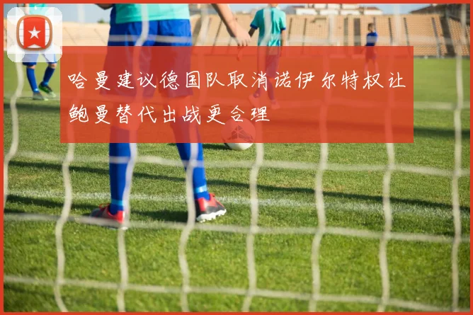 哈曼建议德国队取消诺伊尔特权让鲍曼替代出战更合理