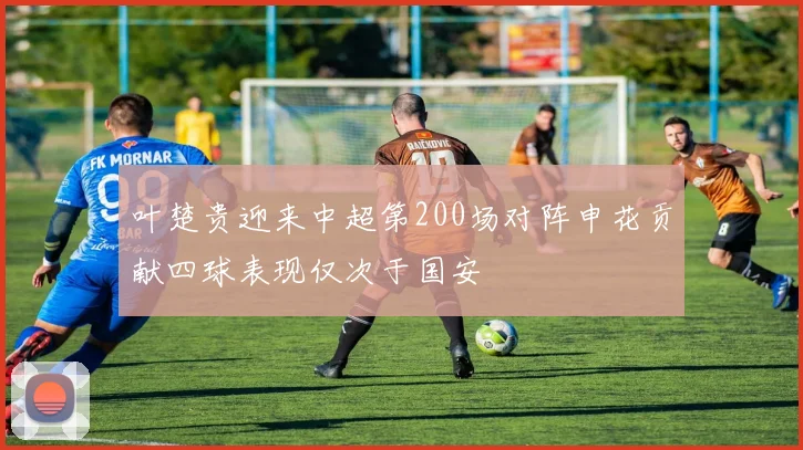 叶楚贵迎来中超第200场对阵申花贡献四球表现仅次于国安
