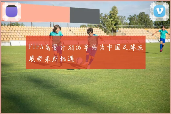 FIFA高管计划访华或为中国足球发展带来新机遇