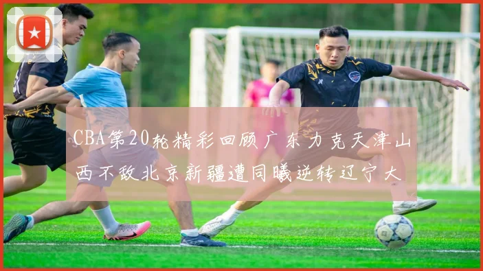 CBA第20轮精彩回顾广东力克天津山西不敌北京新疆遭同曦逆转辽宁大胜四川