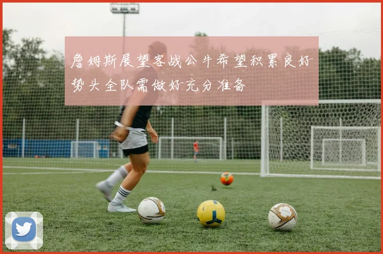 詹姆斯展望客战公牛希望积累良好势头全队需做好充分准备