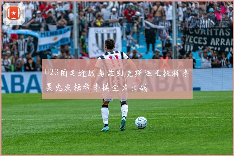 U23国足迎战乌兹别克斯坦王钰栋李昊先发杨希李镇全力出战