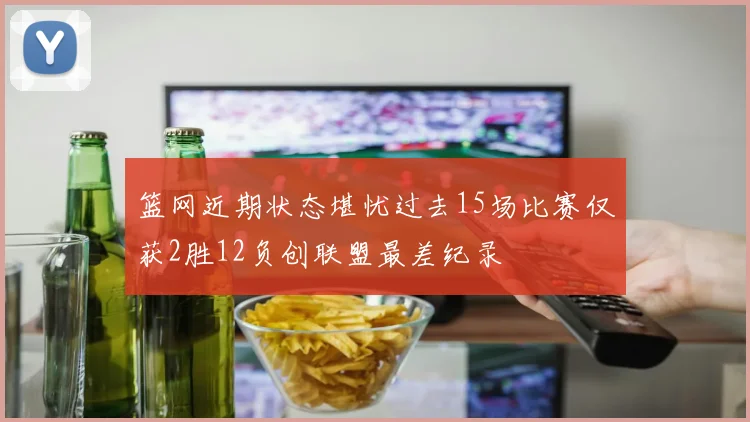 篮网近期状态堪忧过去15场比赛仅获2胜12负创联盟最差纪录