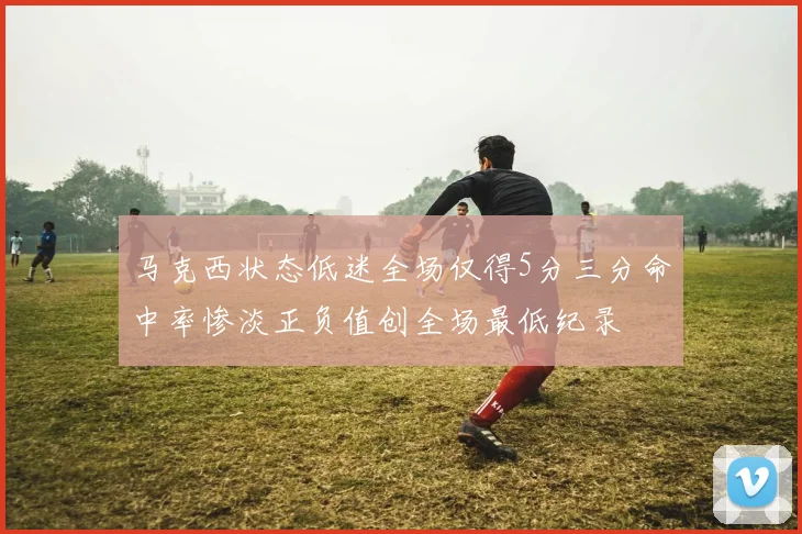马克西状态低迷全场仅得5分三分命中率惨淡正负值创全场最低纪录