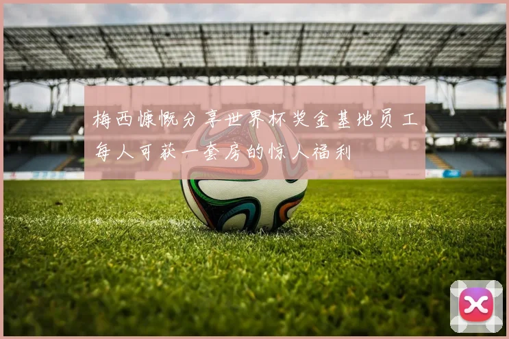 梅西慷慨分享世界杯奖金基地员工每人可获一套房的惊人福利
