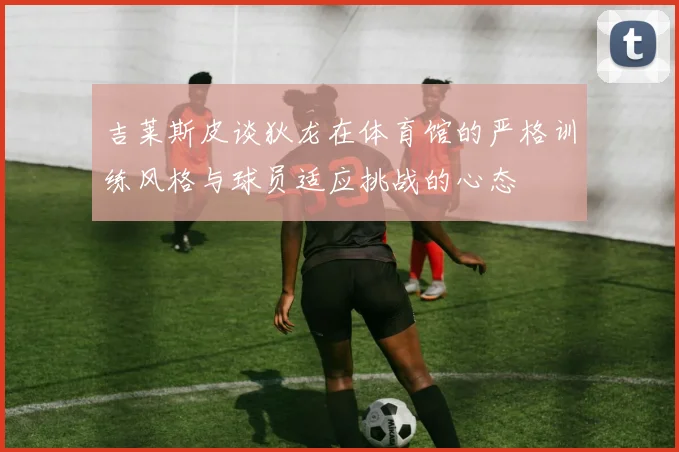 吉莱斯皮谈狄龙在体育馆的严格训练风格与球员适应挑战的心态