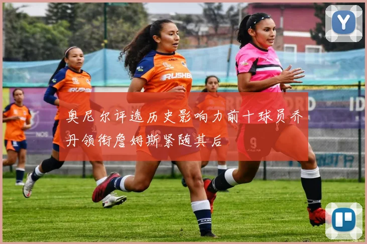 奥尼尔评选历史影响力前十球员乔丹领衔詹姆斯紧随其后