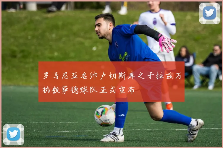 罗马尼亚名帅卢切斯库之子拉兹万执教萨德球队正式宣布