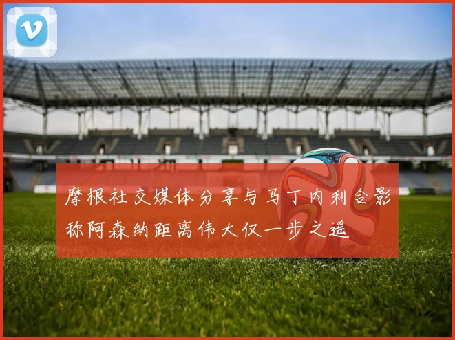 摩根社交媒体分享与马丁内利合影称阿森纳距离伟大仅一步之遥