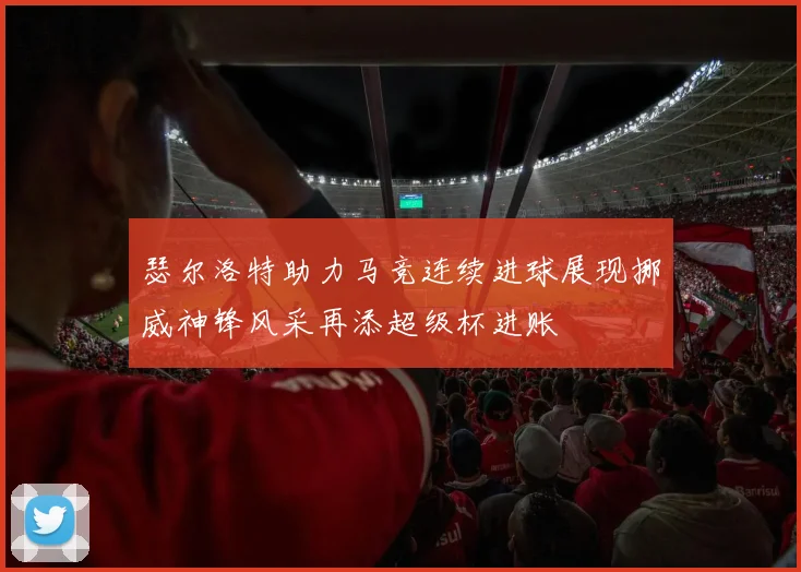 瑟尔洛特助力马竞连续进球展现挪威神锋风采再添超级杯进账
