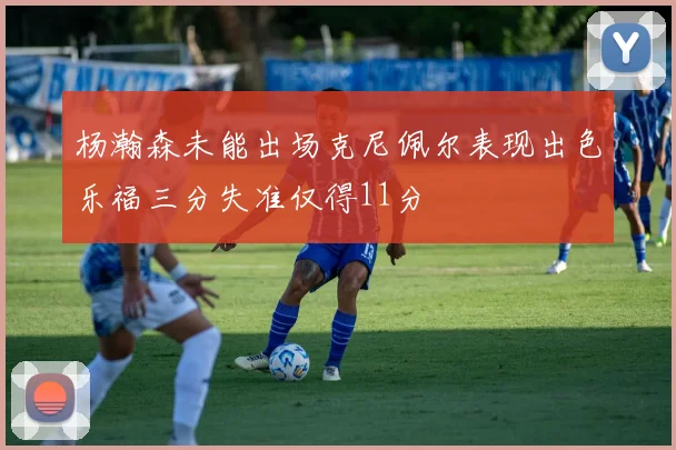 杨瀚森未能出场克尼佩尔表现出色乐福三分失准仅得11分
