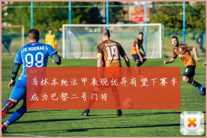马林本轮法甲表现优异有望下赛季成为巴黎二号门将