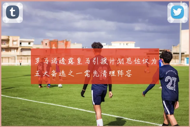 罗马诺透露皇马引援计划恩佐仅为五大备选之一需先清理阵容