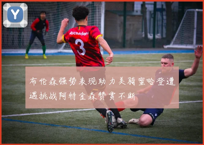 布伦森强势表现助力美骑蜜哈登遭遇挑战阿特金森赞赏不断