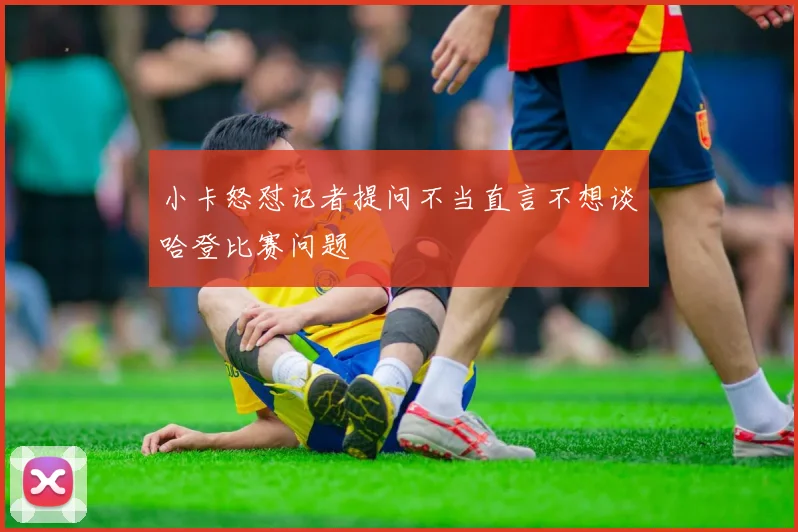 小卡怒怼记者提问不当直言不想谈哈登比赛问题