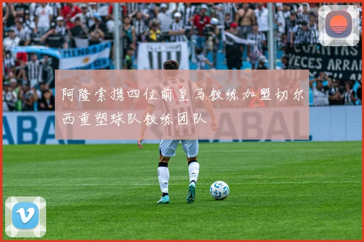 阿隆索携四位前皇马教练加盟切尔西重塑球队教练团队