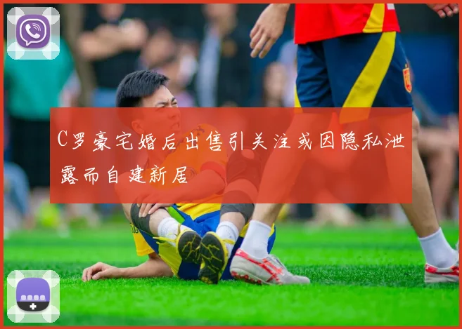 C罗豪宅婚后出售引关注或因隐私泄露而自建新居