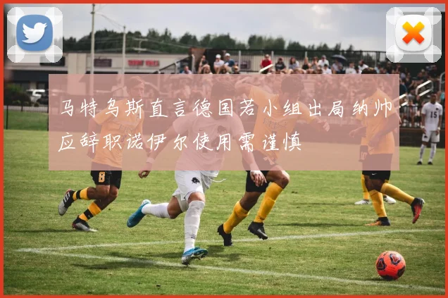马特乌斯直言德国若小组出局纳帅应辞职诺伊尔使用需谨慎